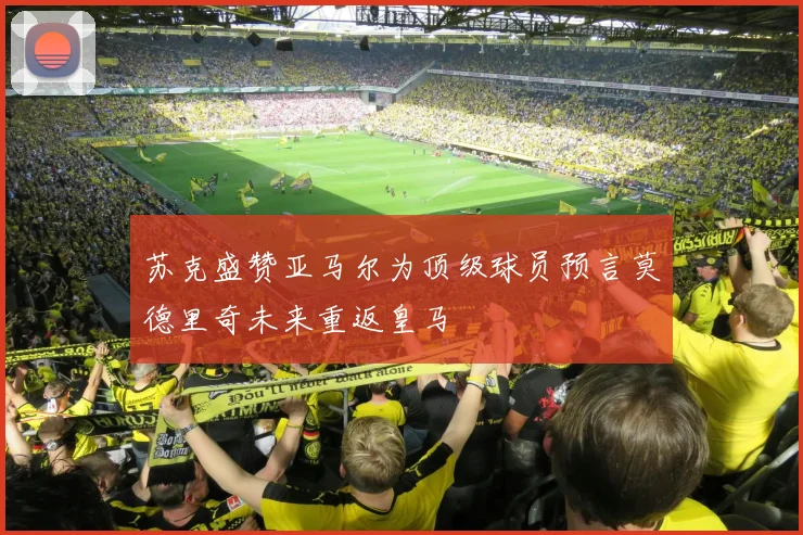 苏克盛赞亚马尔为顶级球员预言莫德里奇未来重返皇马