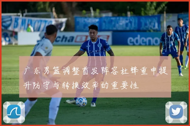 广东男篮调整首发阵容杜锋重申提升防守与转换效率的重要性