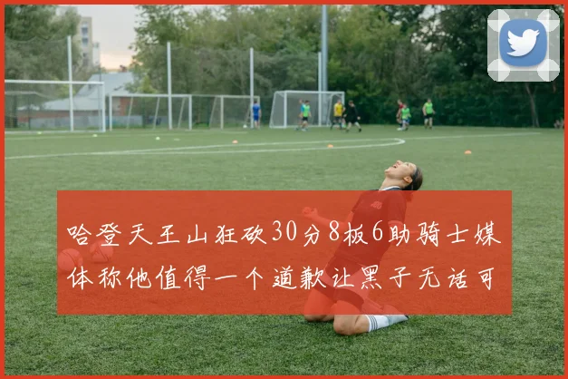 哈登天王山狂砍30分8板6助骑士媒体称他值得一个道歉让黑子无话可说