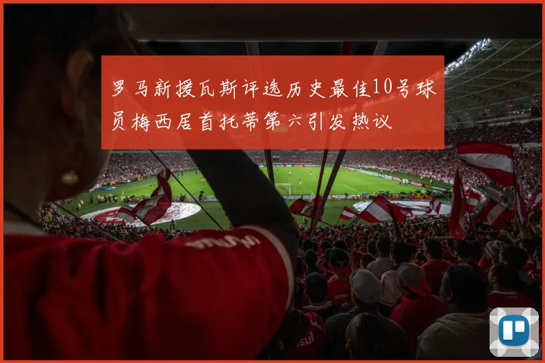罗马新援瓦斯评选历史最佳10号球员梅西居首托蒂第六引发热议