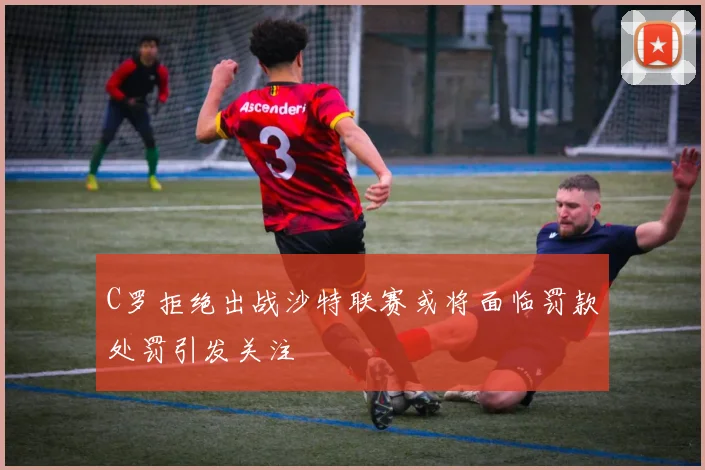 C罗拒绝出战沙特联赛或将面临罚款处罚引发关注