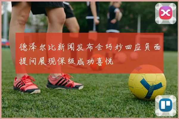 德泽尔比新闻发布会巧妙回应负面提问展现保级成功喜悦