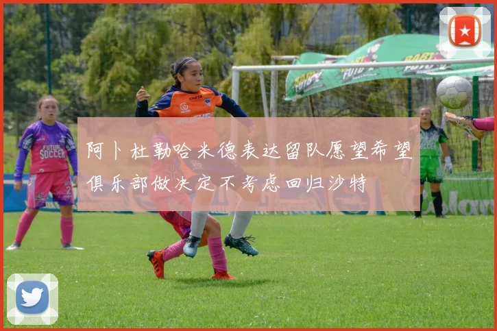 阿卜杜勒哈米德表达留队愿望希望俱乐部做决定不考虑回归沙特