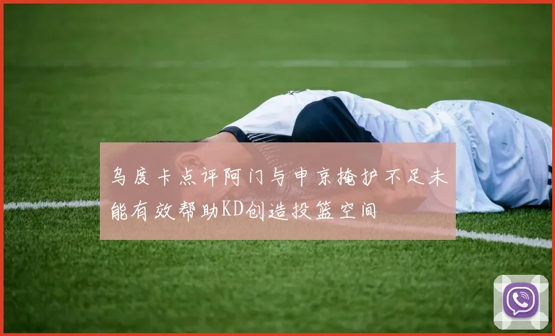 乌度卡点评阿门与申京掩护不足未能有效帮助KD创造投篮空间