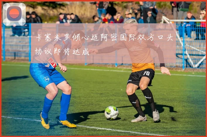 卡塞米罗倾心迈阿密国际双方口头协议即将达成