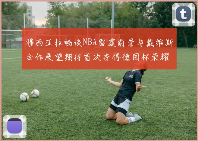 穆西亚拉畅谈NBA雷霆前景与戴维斯合作展望期待首次夺得德国杯荣耀