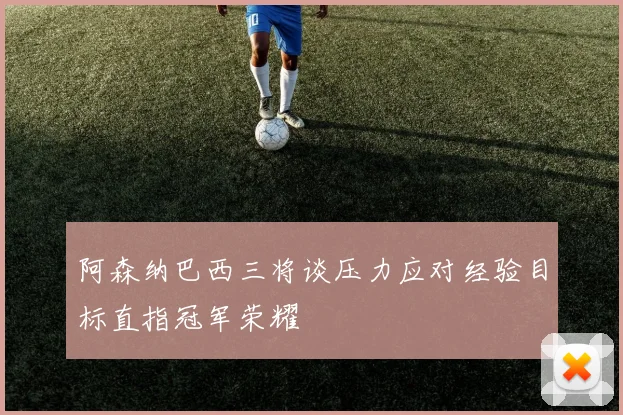 阿森纳巴西三将谈压力应对经验目标直指冠军荣耀