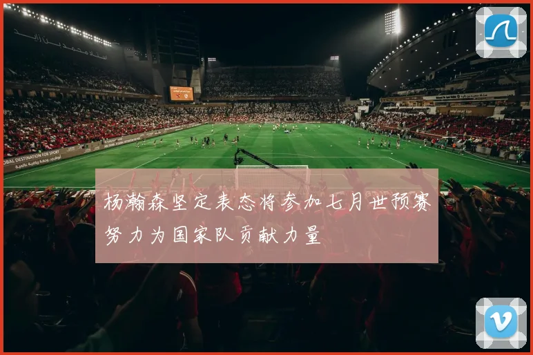 杨瀚森坚定表态将参加七月世预赛努力为国家队贡献力量