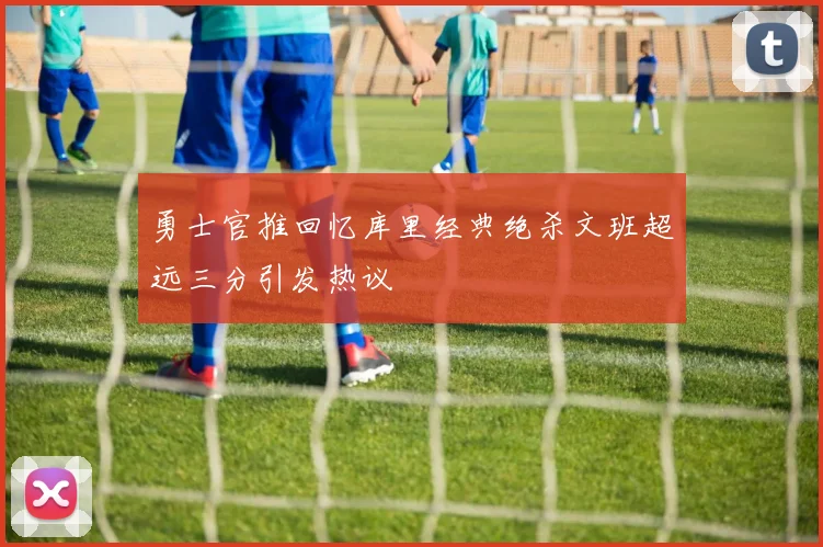 勇士官推回忆库里经典绝杀文班超远三分引发热议